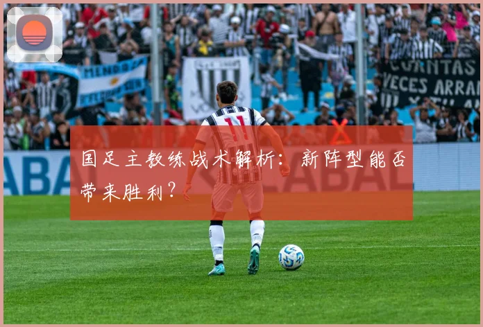 国足主教练战术解析:新阵型能否带来胜利?