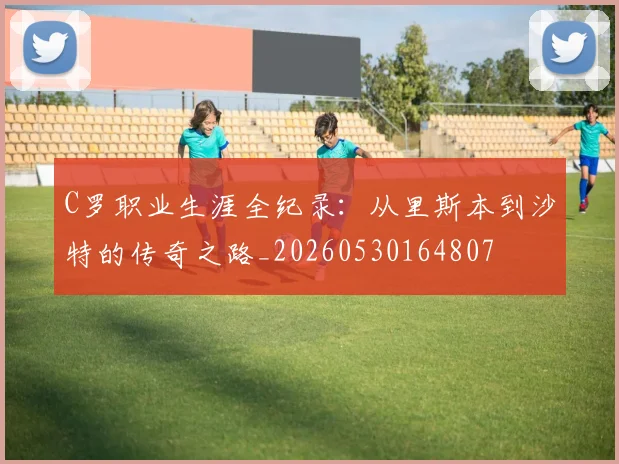 C罗职业生涯全纪录:从里斯本到沙特的传奇之路_20260530164807