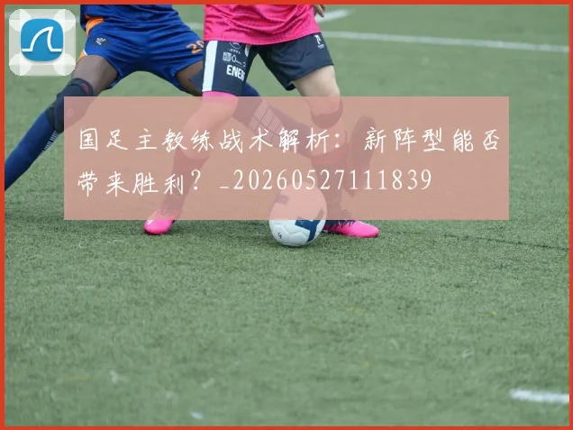 国足主教练战术解析：新阵型能否带来胜利？_20260527111839