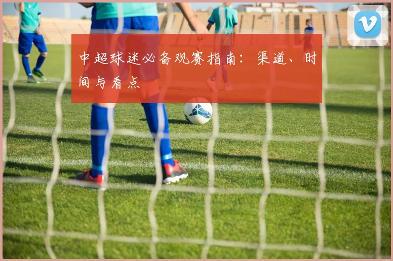 中超球迷必备观赛指南：渠道、时间与看点