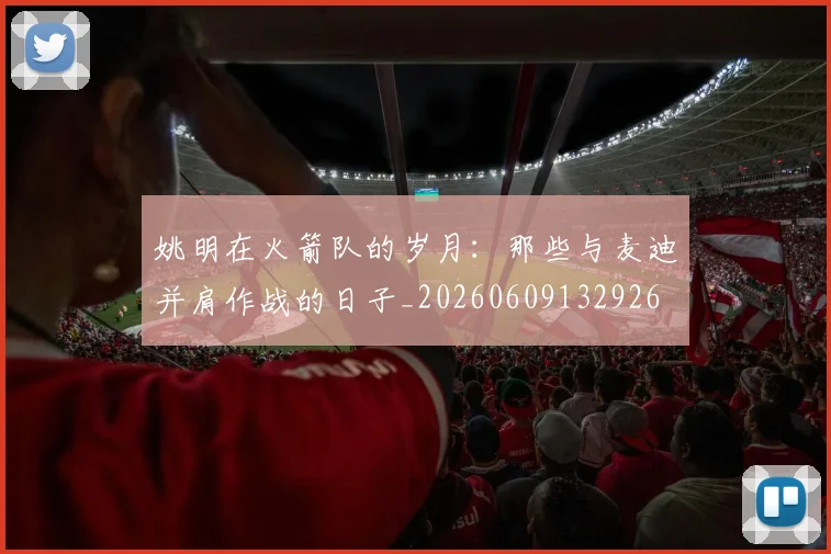 姚明在火箭队的岁月：那些与麦迪并肩作战的日子_20260609132926