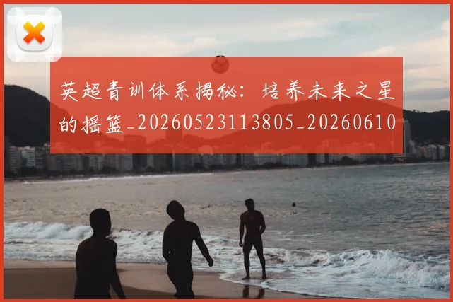 英超青训体系揭秘:培养未来之星的摇篮_20260523113805_20260610170114