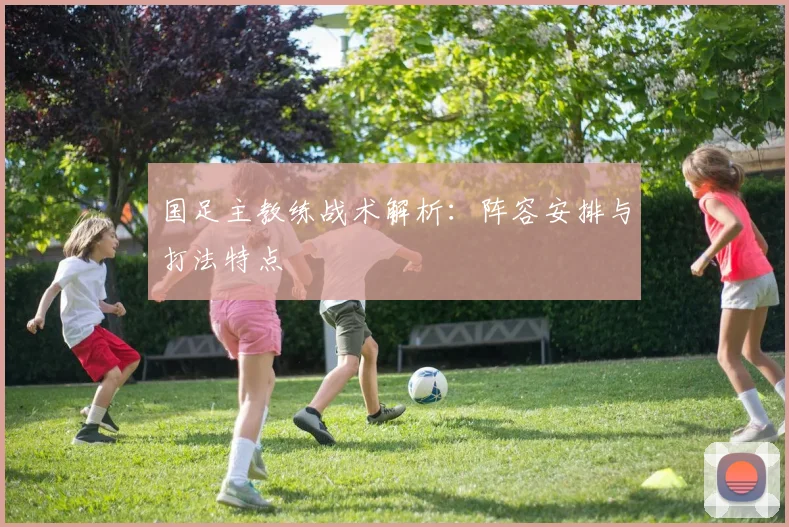 国足主教练战术解析:阵容安排与打法特点