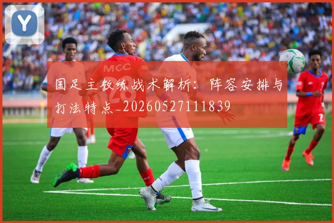 国足主教练战术解析:阵容安排与打法特点_20260527111839