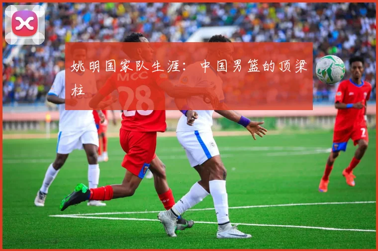 姚明国家队生涯：中国男篮的顶梁柱