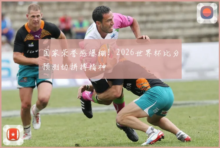 国家荣誉感爆棚！2026世界杯比分预测的拼搏精神
