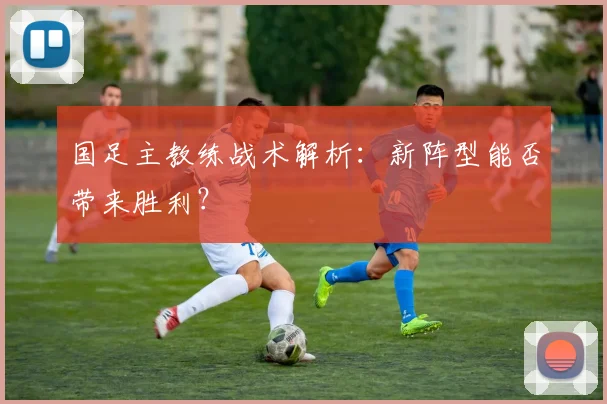 国足主教练战术解析：新阵型能否带来胜利？