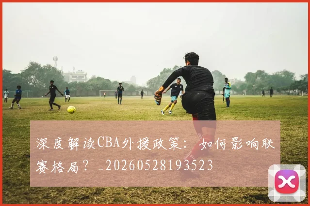 深度解读CBA外援政策：如何影响联赛格局？_20260528193523